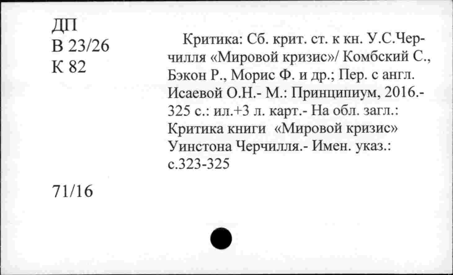 ﻿ДП В 23/26 К 82	Критика: Сб. крит. ст. к кн. У.С.Чер-чилля «Мировой кризис»/ Комбский С., Бэкон Р., Морис Ф. и др.; Пер. с англ. Исаевой О.Н.- М.: Принципиум, 2016.-325 с.: ил.+З л. карт,- На обл. загл.: Критика книги «Мировой кризис» Уинстона Черчилля,- Имен, указ.: с.323-325
71/16